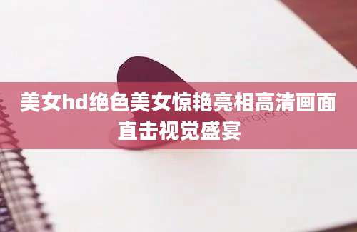 美女hd绝色美女惊艳亮相高清画面直击视觉盛宴