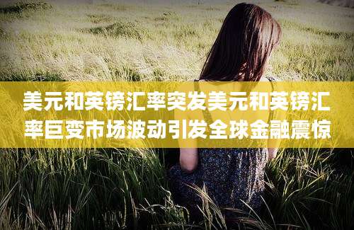 美元和英镑汇率突发美元和英镑汇率巨变市场波动引发全球金融震惊