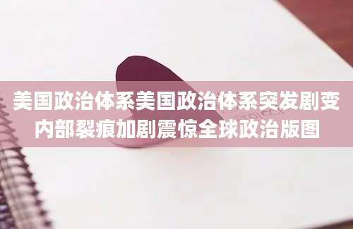 美国政治体系美国政治体系突发剧变内部裂痕加剧震惊全球政治版图