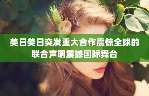 美日美日突发重大合作震惊全球的联合声明震撼国际舞台