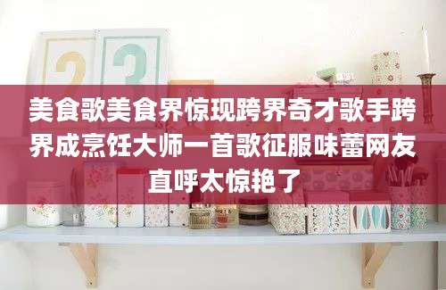 美食歌美食界惊现跨界奇才歌手跨界成烹饪大师一首歌征服味蕾网友直呼太惊艳了