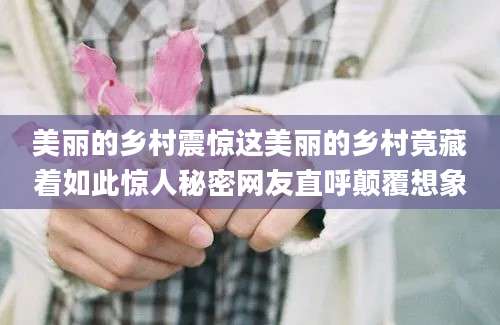 美丽的乡村震惊这美丽的乡村竟藏着如此惊人秘密网友直呼颠覆想象
