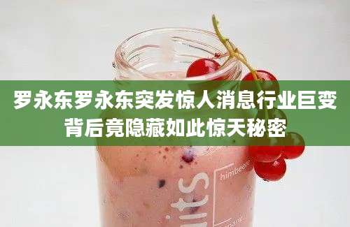 罗永东罗永东突发惊人消息行业巨变背后竟隐藏如此惊天秘密