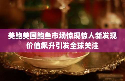 美鲍美国鲍鱼市场惊现惊人新发现价值飙升引发全球关注