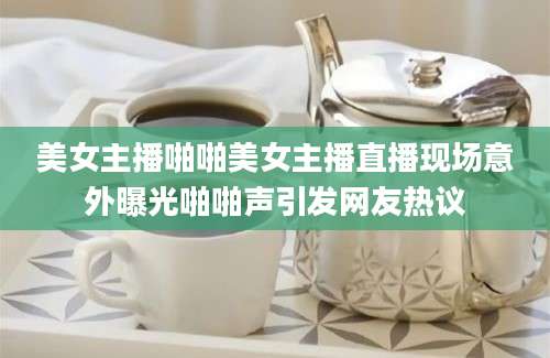美女主播啪啪美女主播直播现场意外曝光啪啪声引发网友热议