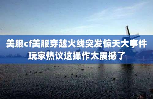 美服cf美服穿越火线突发惊天大事件玩家热议这操作太震撼了