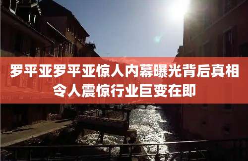罗平亚罗平亚惊人内幕曝光背后真相令人震惊行业巨变在即