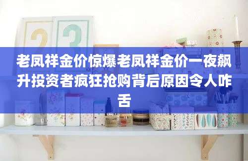 老凤祥金价惊爆老凤祥金价一夜飙升投资者疯狂抢购背后原因令人咋舌