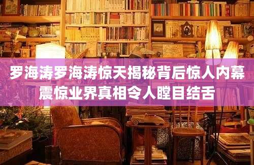 罗海涛罗海涛惊天揭秘背后惊人内幕震惊业界真相令人瞠目结舌