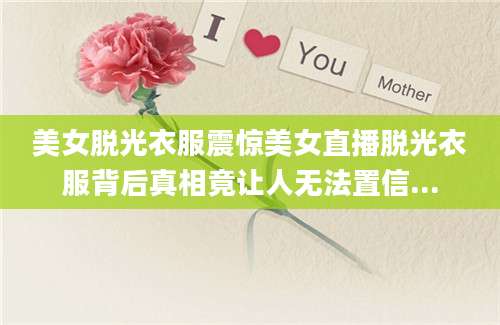 美女脱光衣服震惊美女直播脱光衣服背后真相竟让人无法置信...