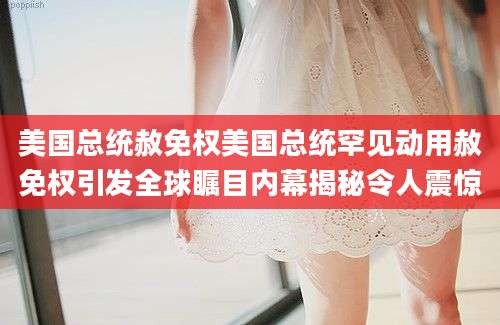 美国总统赦免权美国总统罕见动用赦免权引发全球瞩目内幕揭秘令人震惊