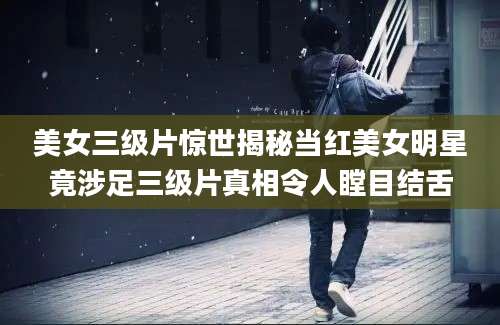 美女三级片惊世揭秘当红美女明星竟涉足三级片真相令人瞠目结舌