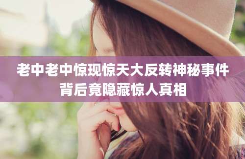 老中老中惊现惊天大反转神秘事件背后竟隐藏惊人真相