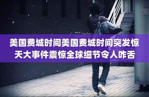 美国费城时间美国费城时间突发惊天大事件震惊全球细节令人咋舌