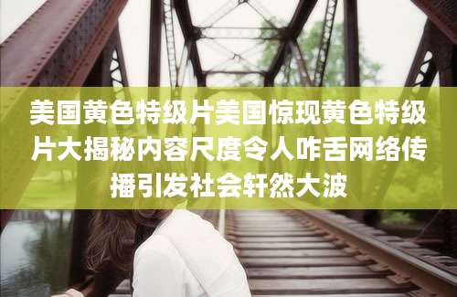 美国黄色特级片美国惊现黄色特级片大揭秘内容尺度令人咋舌网络传播引发社会轩然大波