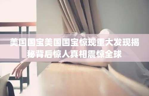 美国国宝美国国宝惊现重大发现揭秘背后惊人真相震惊全球