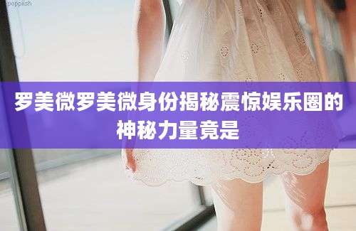 罗美微罗美微身份揭秘震惊娱乐圈的神秘力量竟是