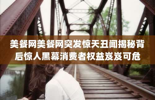 美餐网美餐网突发惊天丑闻揭秘背后惊人黑幕消费者权益岌岌可危
