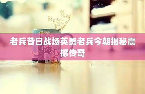 老兵昔日战场英勇老兵今朝揭秘震撼传奇