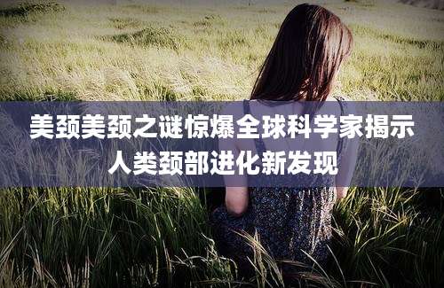 美颈美颈之谜惊爆全球科学家揭示人类颈部进化新发现
