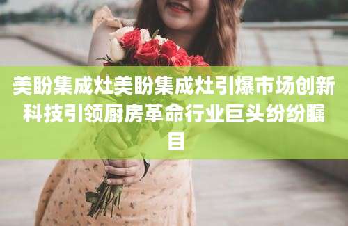 美盼集成灶美盼集成灶引爆市场创新科技引领厨房革命行业巨头纷纷瞩目