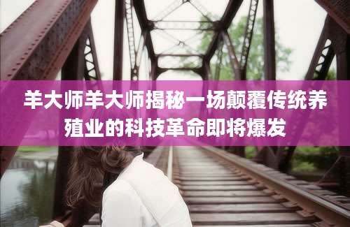 羊大师羊大师揭秘一场颠覆传统养殖业的科技革命即将爆发