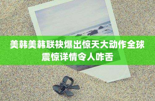 美韩美韩联袂爆出惊天大动作全球震惊详情令人咋舌