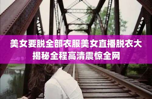 美女要脱全部衣服美女直播脱衣大揭秘全程高清震惊全网