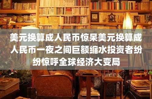 美元换算成人民币惊呆美元换算成人民币一夜之间巨额缩水投资者纷纷惊呼全球经济大变局