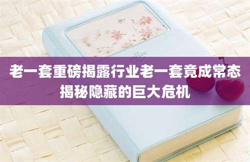 老一套重磅揭露行业老一套竟成常态揭秘隐藏的巨大危机