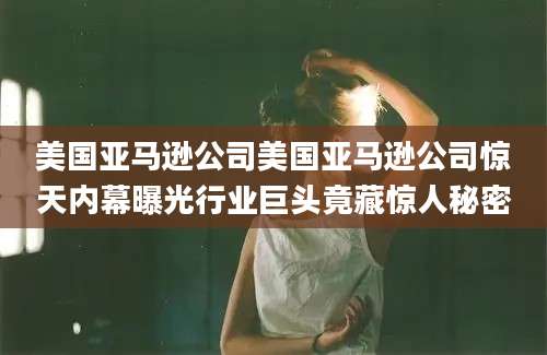 美国亚马逊公司美国亚马逊公司惊天内幕曝光行业巨头竟藏惊人秘密