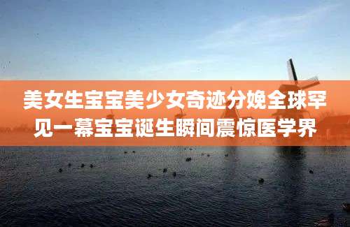 美女生宝宝美少女奇迹分娩全球罕见一幕宝宝诞生瞬间震惊医学界