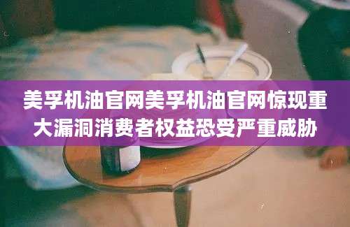 美孚机油官网美孚机油官网惊现重大漏洞消费者权益恐受严重威胁