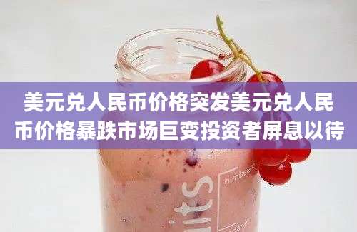 美元兑人民币价格突发美元兑人民币价格暴跌市场巨变投资者屏息以待
