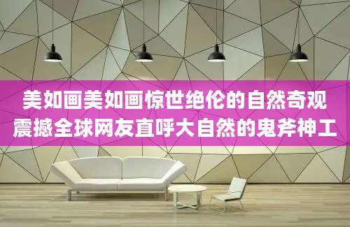 美如画美如画惊世绝伦的自然奇观震撼全球网友直呼大自然的鬼斧神工