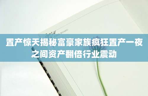 置产惊天揭秘富豪家族疯狂置产一夜之间资产翻倍行业震动