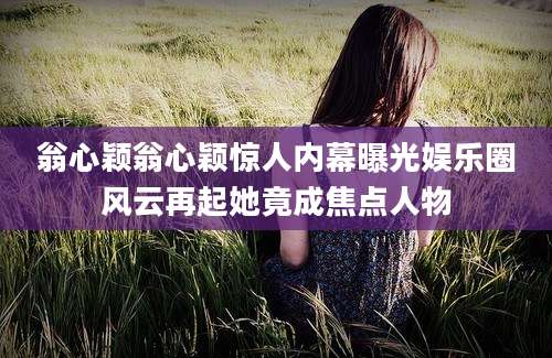 翁心颖翁心颖惊人内幕曝光娱乐圈风云再起她竟成焦点人物