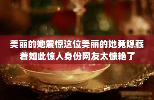美丽的她震惊这位美丽的她竟隐藏着如此惊人身份网友太惊艳了