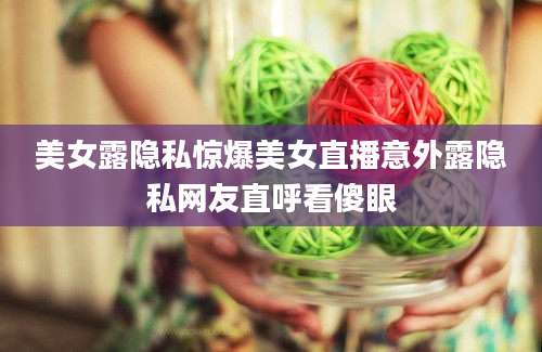 美女露隐私惊爆美女直播意外露隐私网友直呼看傻眼