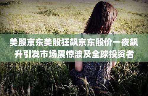 美股京东美股狂飙京东股价一夜飙升引发市场震惊波及全球投资者