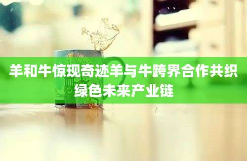 羊和牛惊现奇迹羊与牛跨界合作共织绿色未来产业链