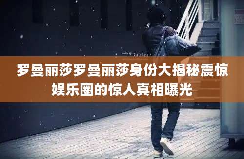罗曼丽莎罗曼丽莎身份大揭秘震惊娱乐圈的惊人真相曝光