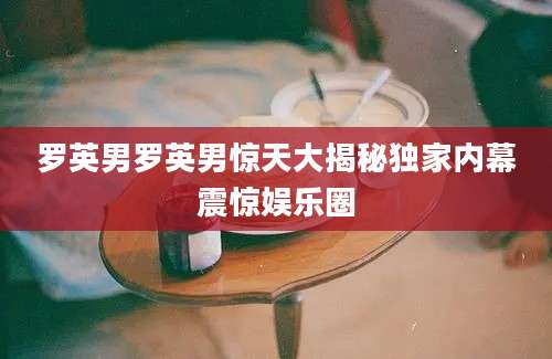 罗英男罗英男惊天大揭秘独家内幕震惊娱乐圈