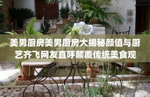 美男厨房美男厨房大揭秘颜值与厨艺齐飞网友直呼颠覆传统美食观