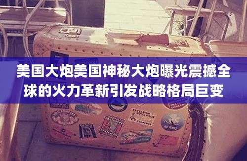 美国大炮美国神秘大炮曝光震撼全球的火力革新引发战略格局巨变
