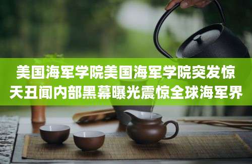 美国海军学院美国海军学院突发惊天丑闻内部黑幕曝光震惊全球海军界