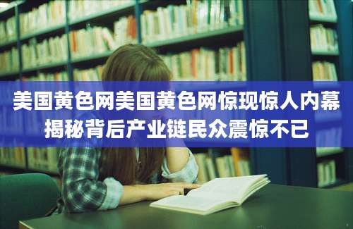 美国黄色网美国黄色网惊现惊人内幕揭秘背后产业链民众震惊不已