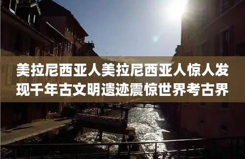 美拉尼西亚人美拉尼西亚人惊人发现千年古文明遗迹震惊世界考古界