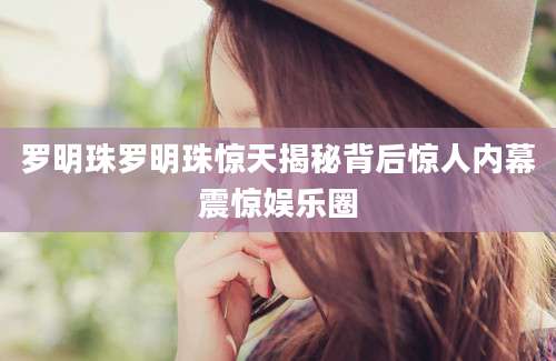罗明珠罗明珠惊天揭秘背后惊人内幕震惊娱乐圈