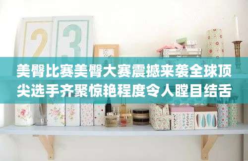 美臀比赛美臀大赛震撼来袭全球顶尖选手齐聚惊艳程度令人瞠目结舌